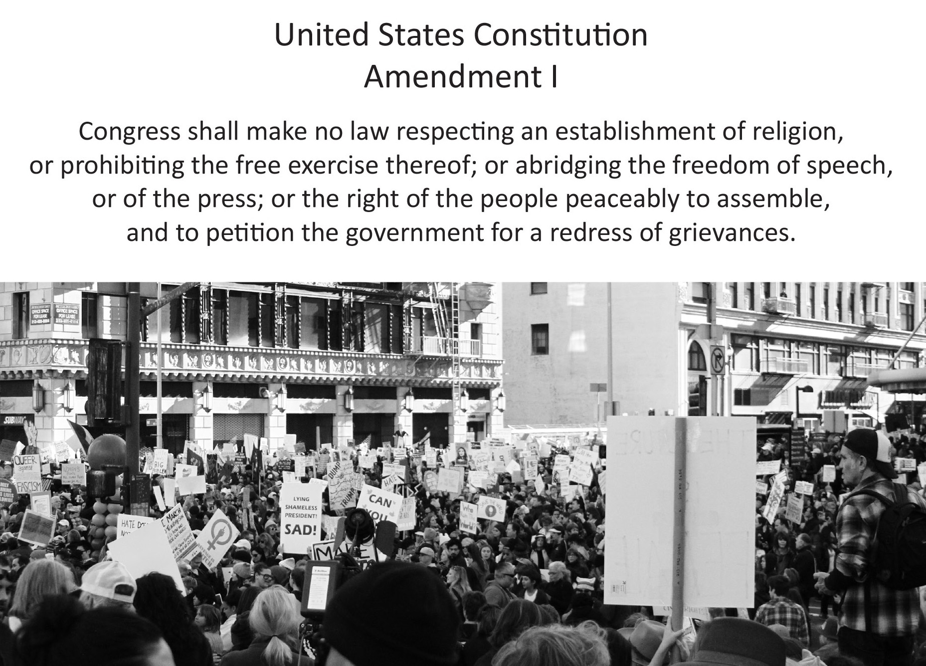 United States Constitution Amendment I: Congress shall make no law respecting an establishment of religion, or prohibiting the free exercise thereof; or abridging the freedom of speech, or of the press; or the right of the people peaceable to assemble, and to petition the government for a redress of grievances.