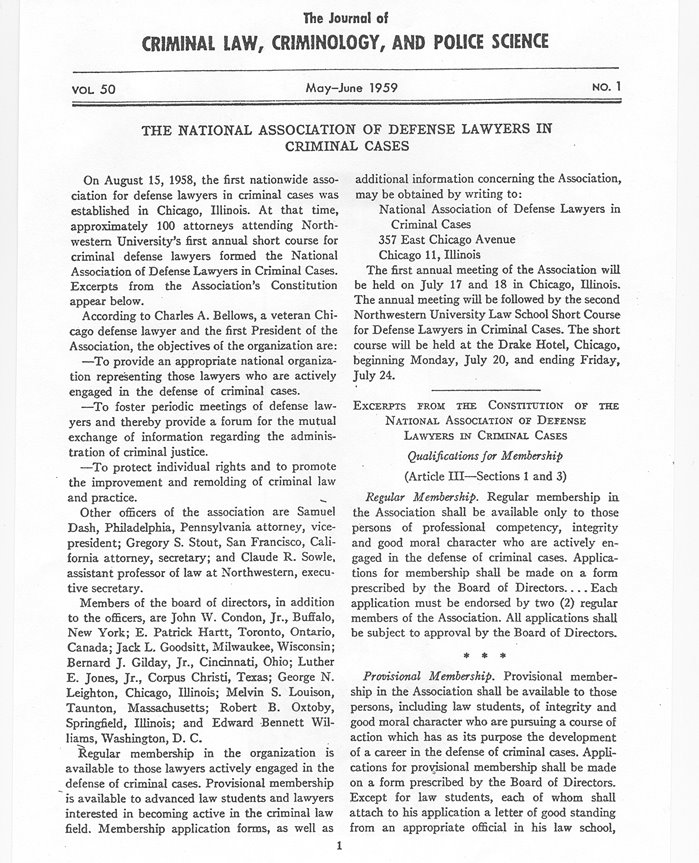 The Journal of CRIMINAL LAW, CRIMINOLOGY, AND POLICE SCIENCE VOL 50 May-June 1959 NO. 1 THE NATIONAL ASSOCIATION OF DEFENSE LAWYERS IN CRIMINAL CASES On August 15, 1958, the first nationwide association for defense lawyers in criminal cases was established in Chicago, IIlinois. At that time, approximately 100 attorneys attending Northwestern University's first annual short course for criminal defense lawyers formed the National Association of Defense Lawyers in Criminal Cases. Excerpts from the Association's Constitution appear below.  According to Charles A. Bellows, a veteran Chicago defense lawyer and the first President of the Association, the objectives of the organization are:  	To provide an appropriate national organization representing those lawyers who are actively engaged in the defense of criminal cases.  	To foster periodic meetings of defense lawyers and thereby provide a forum for the mutual exchange of information regarding the administration of criminal justice.  	To protect individual rights and to promote the improvement and remolding of criminal law and practice.  Other officers of the association are Samuel Dash, Philadelphia, Pennsylvania attorney, vice-president; Gregory S. Stout, San Francisco, California attorney, secretary; and Claude R. Sowle, assistant professor of law at Northwestern, executive secretary.  Members of the board of directors, in addition to the officers, are John W. Condon, Jr., Buffalo, New York; E. Patrick Hartt, Toronto, Ontario, Canada; Jack L. Goodsitt, Milwaukee, Wisconsin; Bernard J. Gilday, Jr., Cincinnati, Ohio; Luther E. Jones, Jr., Corpus Christi, Texas; George N. Leighton, Chicago, Illinois; Melvin S. Louison, Taunton, Massachusetts; Robert B. Oxtoby, Springfield, Illinois; and Edward Bennett Williams, Washington, D. C.  Regular membership in the organization is available to those lawyers actively engaged in the defense of criminal cases. Provisional membership is available to advanced law students and lawyers interested in becoming active in the criminal law field. Membership application forms, as well as additional information concerning the Association, may be obtained by writing to:  National Association of Defense Lawyers in Criminal Cases 357 East Chicago Avenue Chicago 11, Illinois  The first annual meeting of the Association will be held on July 17 and 18 in Chicago, Illinois. The annual meeting will be followed by the second Northwestern University Law School Short Course for Defense Lawyers in Criminal Cases. The short course will be held at the Drake Hotel, Chicago, beginning Monday, July 20, and ending Friday, July 24.  -------------------------------- EXCERPTS FROM THE CONSTITUTION OF THE NATIONAL ASSOCIATION OF DEFENSE LAWYERS IN CRIMINAL CASES Qualifications for Membership (Article III-Sections 1 and 3) Regular Membership. Regular membership in the Association shall be available only to those persons of professional competency, integrity and good moral character who are actively engaged in the defense of criminal cases. Applications for membership shall be made on a form prescribed by the Board of Directors .... Each application must be endorsed by two (2) regular members of the Association. All applications shall be subject to approval by the Board of Directors.  * * * Provisional Membership. Provisional membership in the Association shall be available to those persons, including law students, of integrity and good moral character who are pursuing a course of action which has as its purpose the development of a career in the defense of criminal cases. Applications for provjsional membership shall be made on a form prescribed by the Board of Directors. Except for law students, each of whom shall attach to his application a letter of good standing from an appropriate official in his law school,  ……….